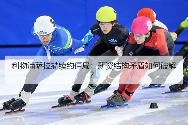 利物浦萨拉赫续约僵局：薪资结构矛盾如何破解？