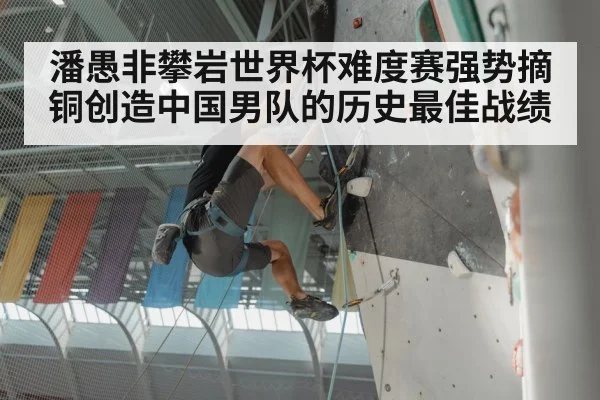 潘愚非攀岩世界杯难度赛强势摘铜创造中国男队的历史最佳战绩