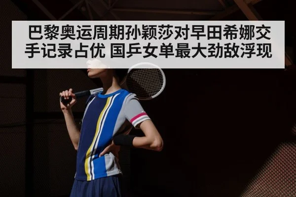 巴黎奥运周期孙颖莎对早田希娜交手记录占优 国乒女单最大劲敌浮现