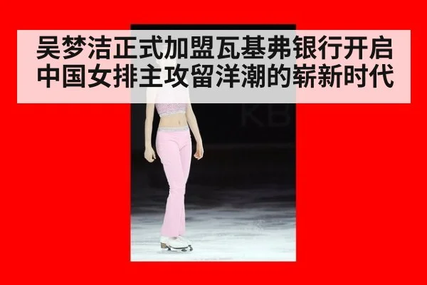 吴梦洁正式加盟瓦基弗银行开启中国女排主攻留洋潮的崭新时代